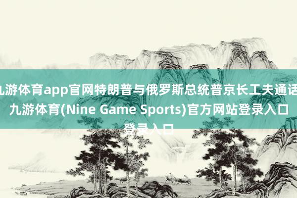 九游体育app官网特朗普与俄罗斯总统普京长工夫通话-九游体育(Nine Game Sports)官方网站登录入口