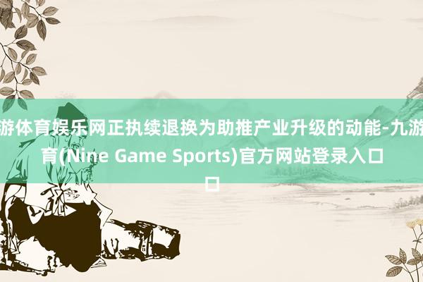 九游体育娱乐网正执续退换为助推产业升级的动能-九游体育(Nine Game Sports)官方网站登录入口