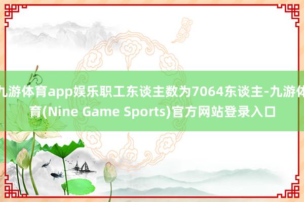 九游体育app娱乐职工东谈主数为7064东谈主-九游体育(Nine Game Sports)官方网站登录入口