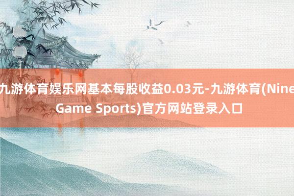 九游体育娱乐网基本每股收益0.03元-九游体育(Nine Game Sports)官方网站登录入口
