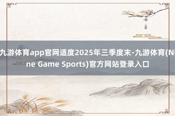 九游体育app官网适度2025年三季度末-九游体育(Nine Game Sports)官方网站登录入口