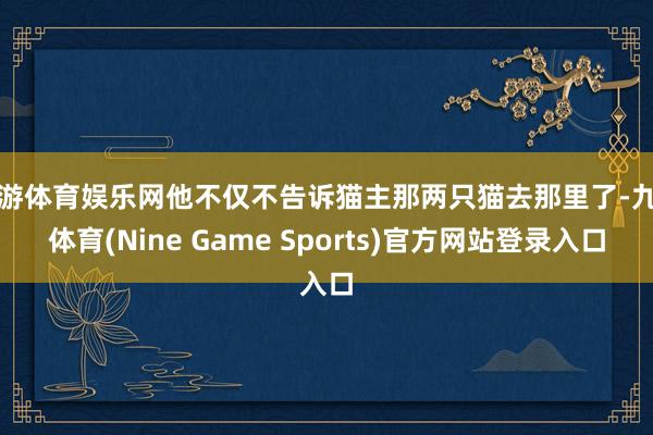 九游体育娱乐网他不仅不告诉猫主那两只猫去那里了-九游体育(Nine Game Sports)官方网站登录入口