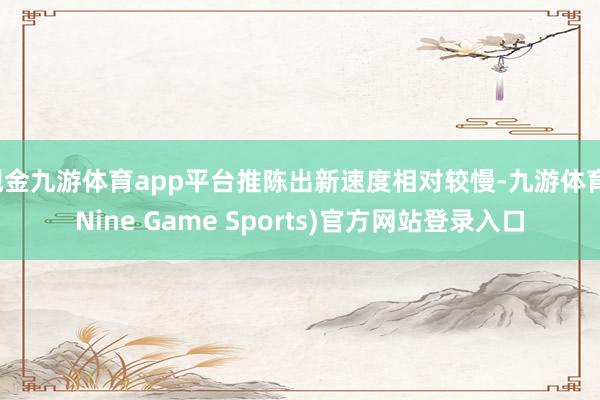 现金九游体育app平台推陈出新速度相对较慢-九游体育(Nine Game Sports)官方网站登录入口
