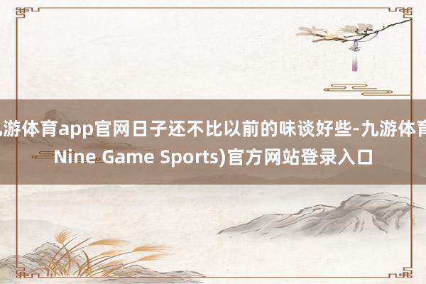 九游体育app官网日子还不比以前的味谈好些-九游体育(Nine Game Sports)官方网站登录入口