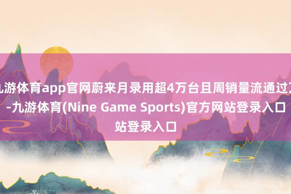 九游体育app官网蔚来月录用超4万台且周销量流通过万-九游体育(Nine Game Sports)官方网站登录入口