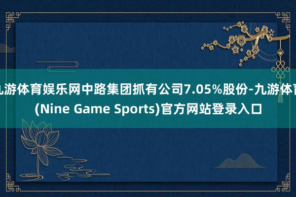 九游体育娱乐网中路集团抓有公司7.05%股份-九游体育(Nine Game Sports)官方网站登录入口