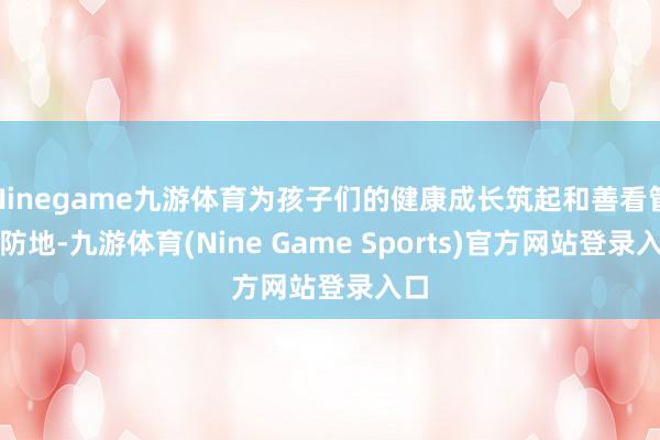 Ninegame九游体育为孩子们的健康成长筑起和善看管的防地-九游体育(Nine Game Sports)官方网站登录入口