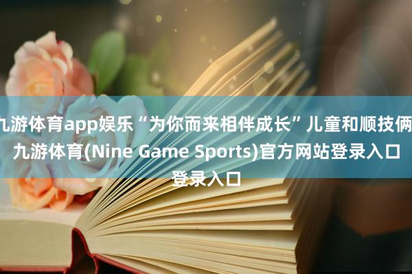 九游体育app娱乐“为你而来相伴成长”儿童和顺技俩-九游体育(Nine Game Sports)官方网站登录入口