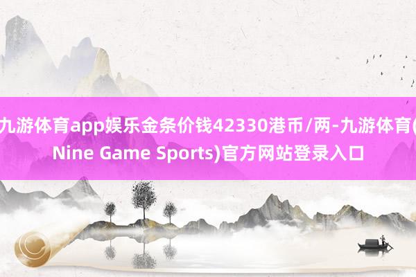 九游体育app娱乐金条价钱42330港币/两-九游体育(Nine Game Sports)官方网站登录入口