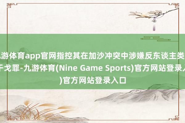 九游体育app官网指控其在加沙冲突中涉嫌反东谈主类罪与干戈罪-九游体育(Nine Game Sports)官方网站登录入口