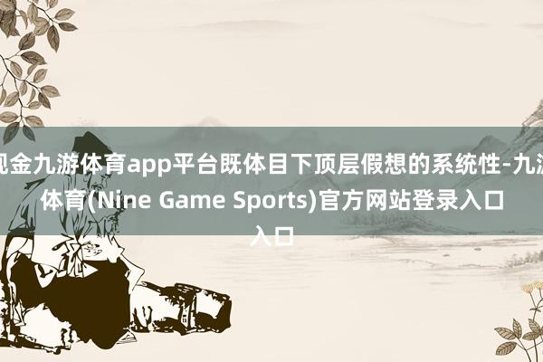 现金九游体育app平台既体目下顶层假想的系统性-九游体育(Nine Game Sports)官方网站登录入口
