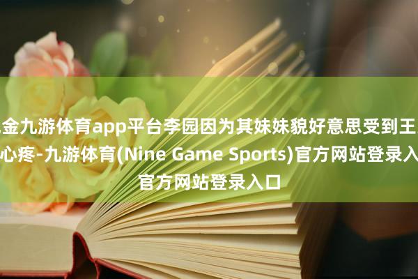 现金九游体育app平台李园因为其妹妹貌好意思受到王人王心疼-九游体育(Nine Game Sports)官方网站登录入口