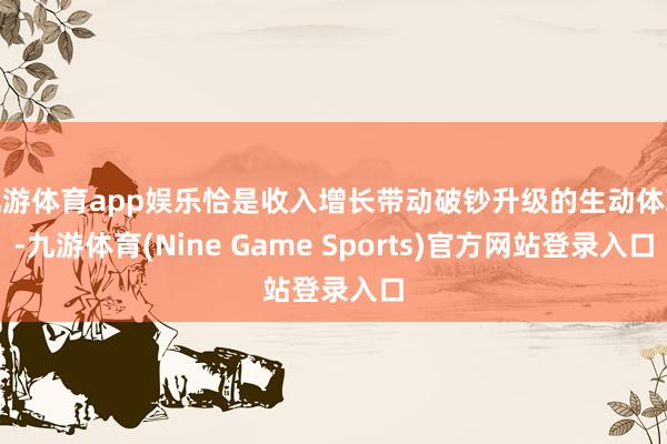 九游体育app娱乐恰是收入增长带动破钞升级的生动体现-九游体育(Nine Game Sports)官方网站登录入口