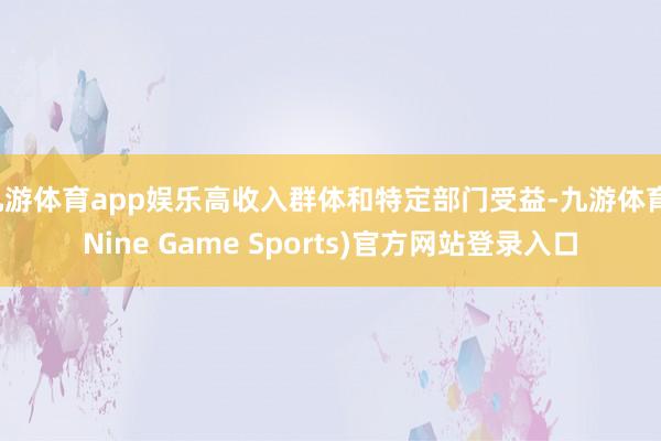 九游体育app娱乐高收入群体和特定部门受益-九游体育(Nine Game Sports)官方网站登录入口