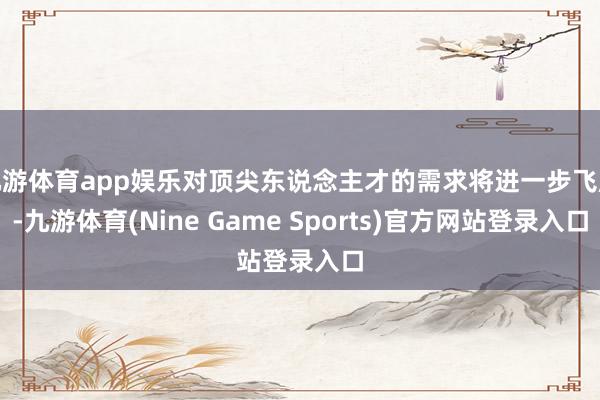 九游体育app娱乐对顶尖东说念主才的需求将进一步飞腾-九游体育(Nine Game Sports)官方网站登录入口