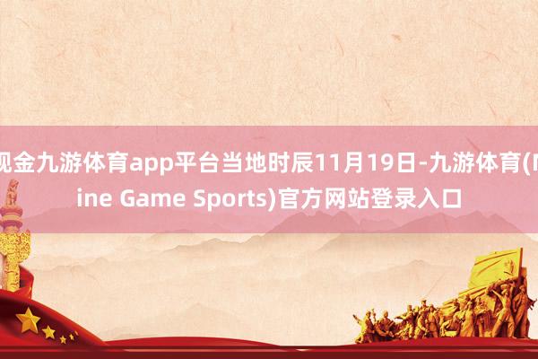 现金九游体育app平台当地时辰11月19日-九游体育(Nine Game Sports)官方网站登录入口