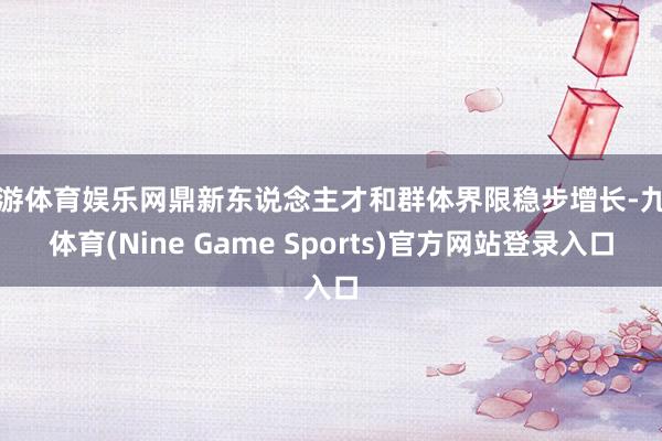 九游体育娱乐网鼎新东说念主才和群体界限稳步增长-九游体育(Nine Game Sports)官方网站登录入口