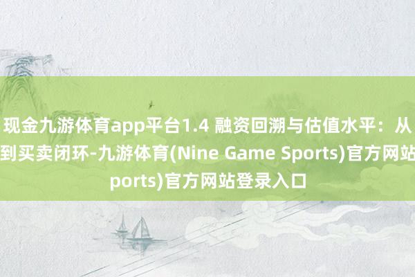 现金九游体育app平台1.4 融资回溯与估值水平：从时刻考证到买卖闭环-九游体育(Nine Game Sports)官方网站登录入口