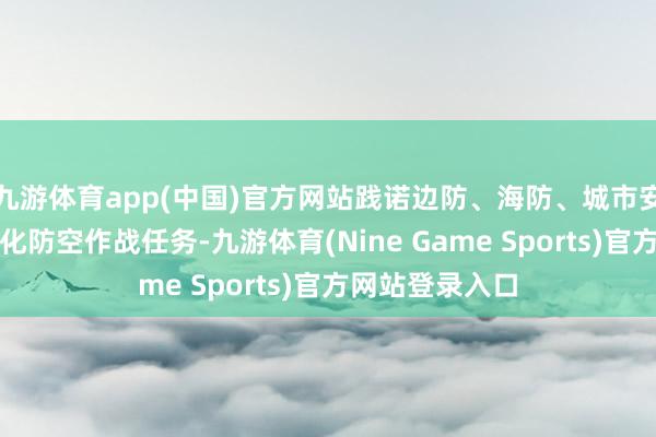 九游体育app(中国)官方网站践诺边防、海防、城市安防安保等千般化防空作战任务-九游体育(Nine Game Sports)官方网站登录入口