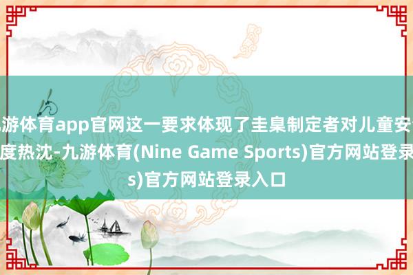 九游体育app官网这一要求体现了圭臬制定者对儿童安全的高度热沈-九游体育(Nine Game Sports)官方网站登录入口