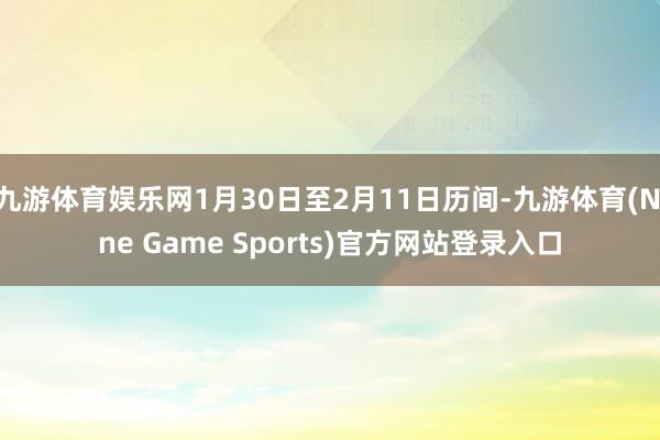 九游体育娱乐网1月30日至2月11日历间-九游体育(Nine Game Sports)官方网站登录入口