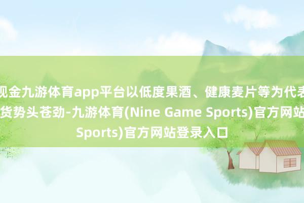 现金九游体育app平台以低度果酒、健康麦片等为代表的新型年货势头苍劲-九游体育(Nine Game Sports)官方网站登录入口