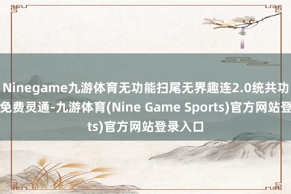 Ninegame九游体育无功能扫尾无界趣连2.0统共功能沿路免费灵通-九游体育(Nine Game Sports)官方网站登录入口
