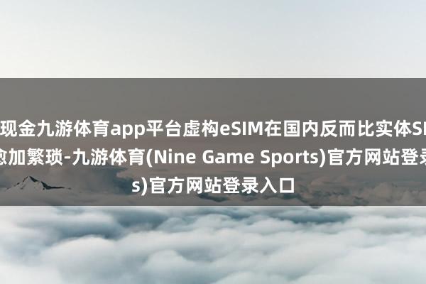 现金九游体育app平台虚构eSIM在国内反而比实体SIM卡愈加繁琐-九游体育(Nine Game Sports)官方网站登录入口