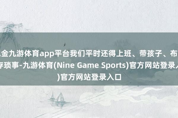 现金九游体育app平台我们平时还得上班、带孩子、布置生存琐事-九游体育(Nine Game Sports)官方网站登录入口