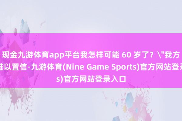 现金九游体育app平台我怎样可能 60 岁了？